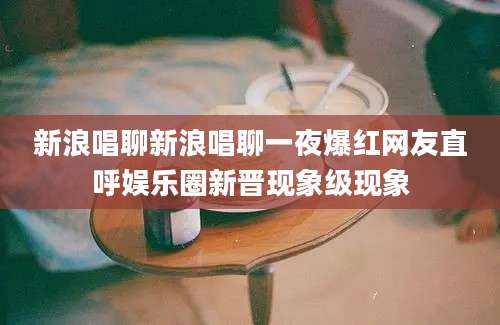 新浪唱聊新浪唱聊一夜爆红网友直呼娱乐圈新晋现象级现象