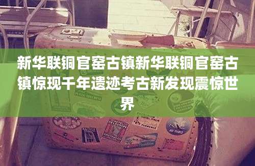 新华联铜官窑古镇新华联铜官窑古镇惊现千年遗迹考古新发现震惊世界