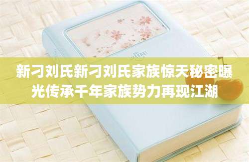 新刁刘氏新刁刘氏家族惊天秘密曝光传承千年家族势力再现江湖
