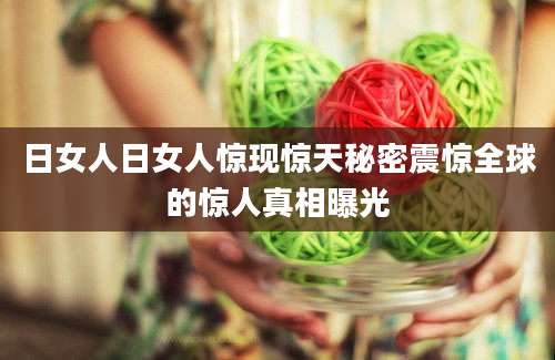 日女人日女人惊现惊天秘密震惊全球的惊人真相曝光