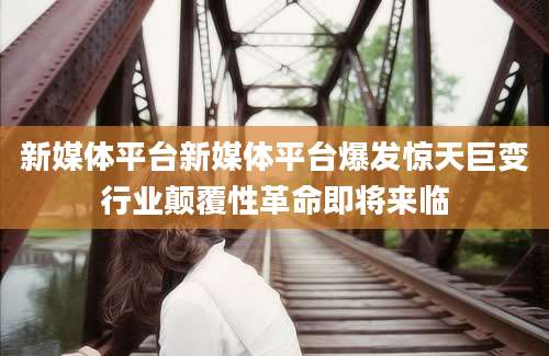 新媒体平台新媒体平台爆发惊天巨变行业颠覆性革命即将来临