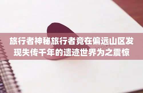 旅行者神秘旅行者竟在偏远山区发现失传千年的遗迹世界为之震惊