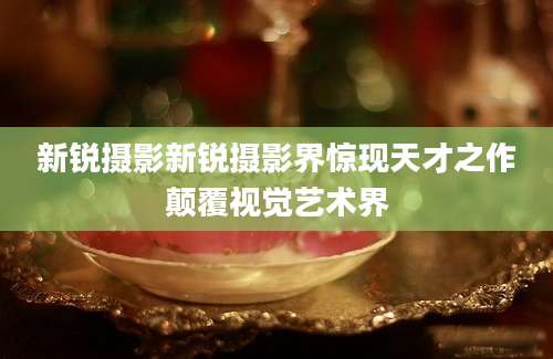新锐摄影新锐摄影界惊现天才之作颠覆视觉艺术界