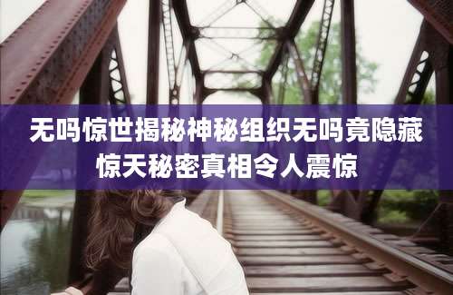 无吗惊世揭秘神秘组织无吗竟隐藏惊天秘密真相令人震惊
