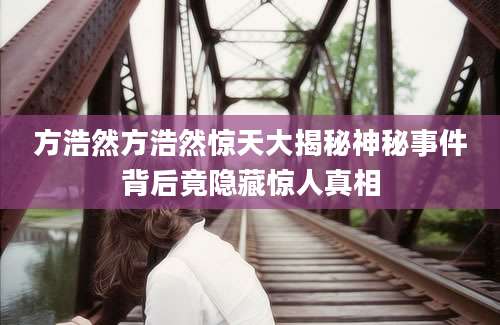 方浩然方浩然惊天大揭秘神秘事件背后竟隐藏惊人真相