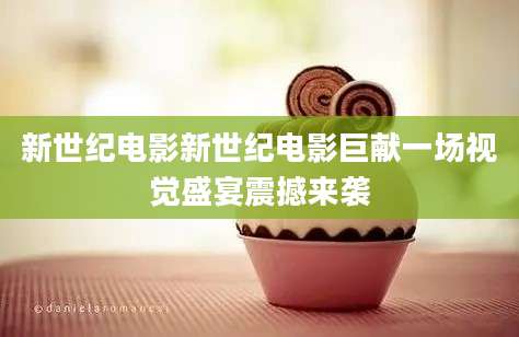 新世纪电影新世纪电影巨献一场视觉盛宴震撼来袭