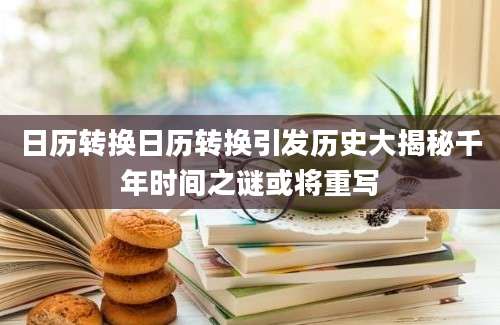 日历转换日历转换引发历史大揭秘千年时间之谜或将重写