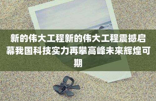 新的伟大工程新的伟大工程震撼启幕我国科技实力再攀高峰未来辉煌可期