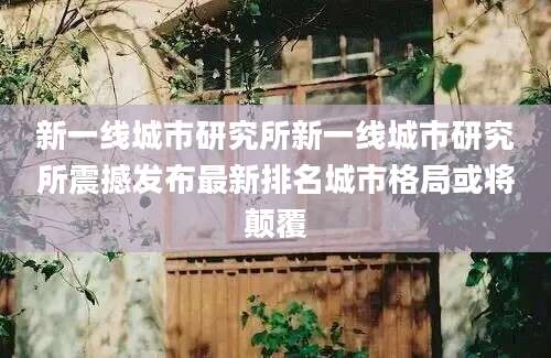 新一线城市研究所新一线城市研究所震撼发布最新排名城市格局或将颠覆