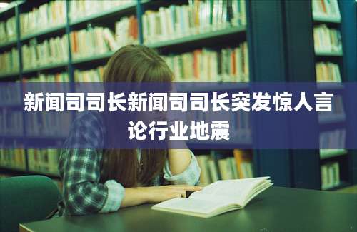新闻司司长新闻司司长突发惊人言论行业地震