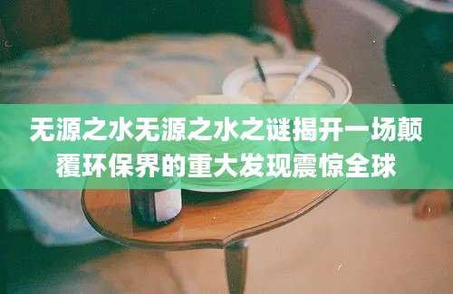 无源之水无源之水之谜揭开一场颠覆环保界的重大发现震惊全球