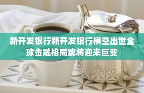 新开发银行新开发银行横空出世全球金融格局或将迎来巨变