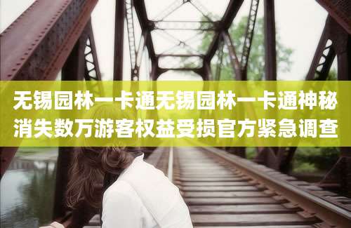 无锡园林一卡通无锡园林一卡通神秘消失数万游客权益受损官方紧急调查