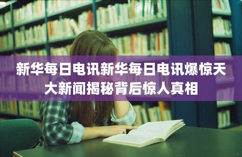 新华每日电讯新华每日电讯爆惊天大新闻揭秘背后惊人真相
