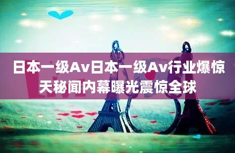 日本一级Av日本一级Av行业爆惊天秘闻内幕曝光震惊全球