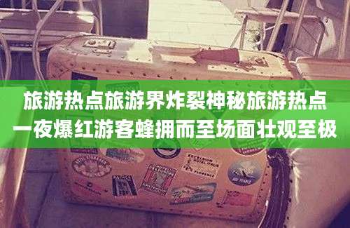 旅游热点旅游界炸裂神秘旅游热点一夜爆红游客蜂拥而至场面壮观至极