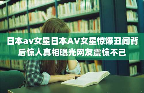 日本av女星日本AV女星惊爆丑闻背后惊人真相曝光网友震惊不已
