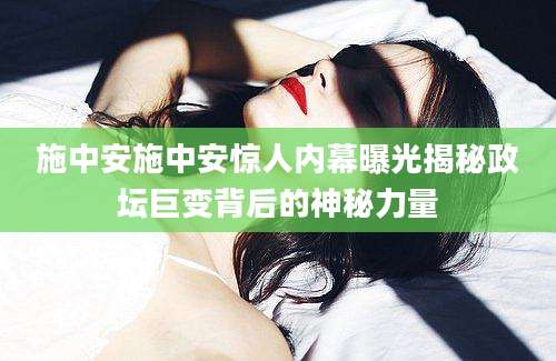 施中安施中安惊人内幕曝光揭秘政坛巨变背后的神秘力量