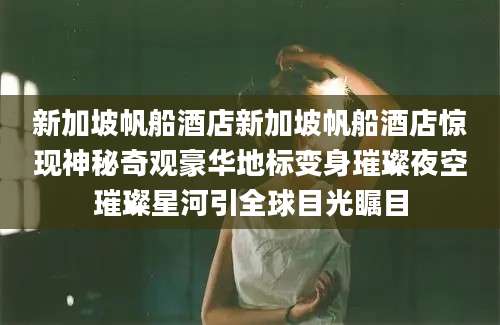 新加坡帆船酒店新加坡帆船酒店惊现神秘奇观豪华地标变身璀璨夜空璀璨星河引全球目光瞩目