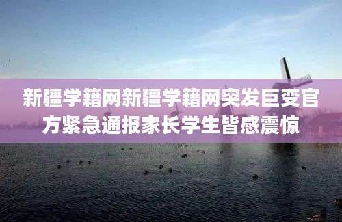 新疆学籍网新疆学籍网突发巨变官方紧急通报家长学生皆感震惊