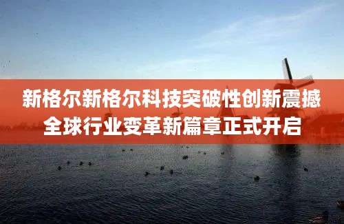 新格尔新格尔科技突破性创新震撼全球行业变革新篇章正式开启