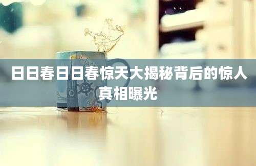日日春日日春惊天大揭秘背后的惊人真相曝光