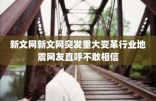 新文网新文网突发重大变革行业地震网友直呼不敢相信