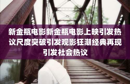 新金瓶电影新金瓶电影上映引发热议尺度突破引发观影狂潮经典再现引发社会热议