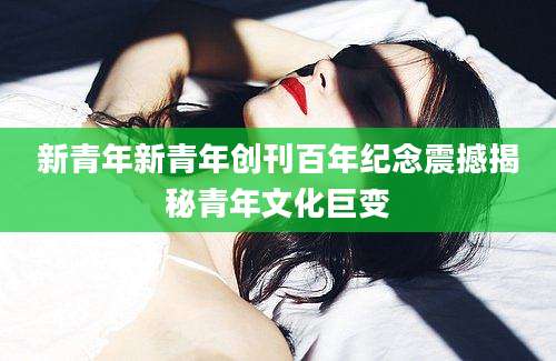 新青年新青年创刊百年纪念震撼揭秘青年文化巨变
