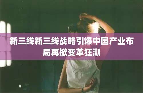 新三线新三线战略引爆中国产业布局再掀变革狂潮