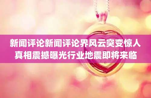 新闻评论新闻评论界风云突变惊人真相震撼曝光行业地震即将来临