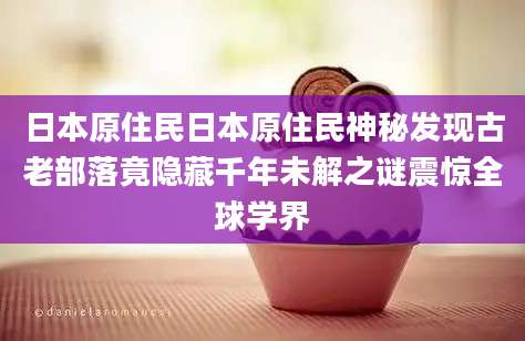 日本原住民日本原住民神秘发现古老部落竟隐藏千年未解之谜震惊全球学界