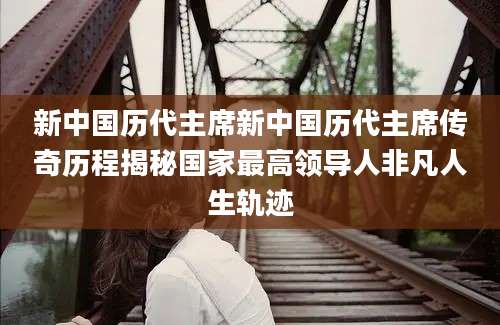 新中国历代主席新中国历代主席传奇历程揭秘国家最高领导人非凡人生轨迹