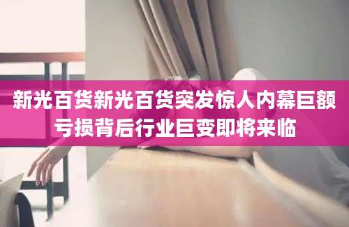 新光百货新光百货突发惊人内幕巨额亏损背后行业巨变即将来临