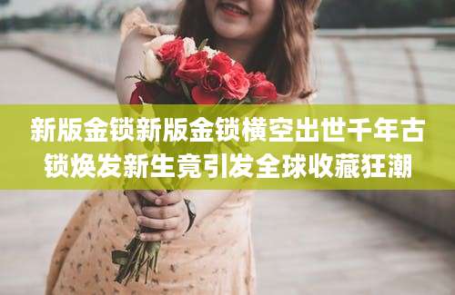 新版金锁新版金锁横空出世千年古锁焕发新生竟引发全球收藏狂潮