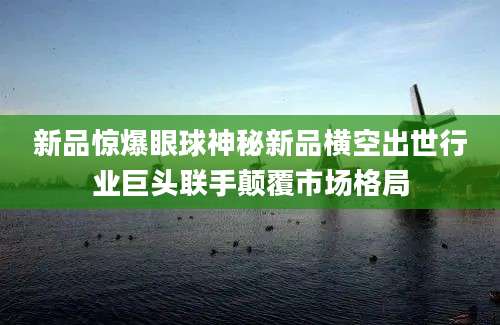新品惊爆眼球神秘新品横空出世行业巨头联手颠覆市场格局