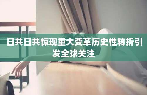 日共日共惊现重大变革历史性转折引发全球关注