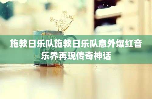 施教日乐队施教日乐队意外爆红音乐界再现传奇神话