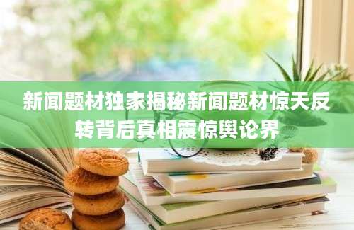 新闻题材独家揭秘新闻题材惊天反转背后真相震惊舆论界