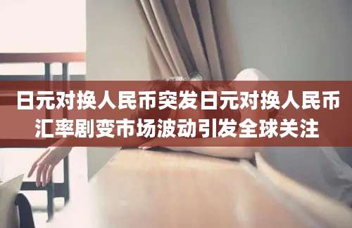 日元对换人民币突发日元对换人民币汇率剧变市场波动引发全球关注