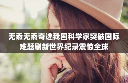无忝无忝奇迹我国科学家突破国际难题刷新世界纪录震惊全球