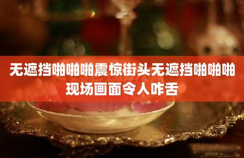 无遮挡啪啪啪震惊街头无遮挡啪啪啪现场画面令人咋舌