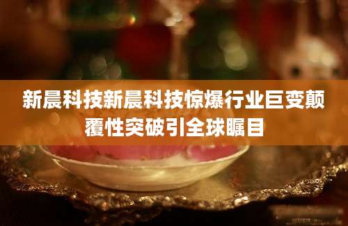 新晨科技新晨科技惊爆行业巨变颠覆性突破引全球瞩目