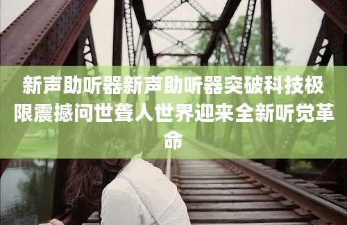 新声助听器新声助听器突破科技极限震撼问世聋人世界迎来全新听觉革命