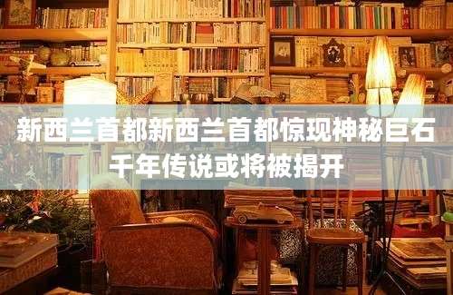 新西兰首都新西兰首都惊现神秘巨石千年传说或将被揭开