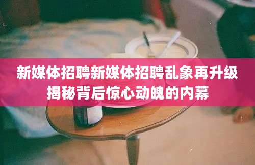 新媒体招聘新媒体招聘乱象再升级揭秘背后惊心动魄的内幕