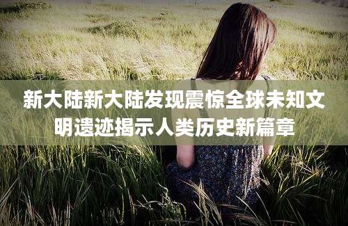 新大陆新大陆发现震惊全球未知文明遗迹揭示人类历史新篇章