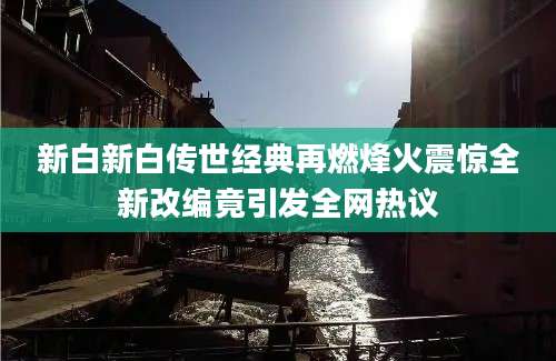 新白新白传世经典再燃烽火震惊全新改编竟引发全网热议