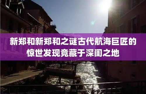 新郑和新郑和之谜古代航海巨匠的惊世发现竟藏于深闺之地