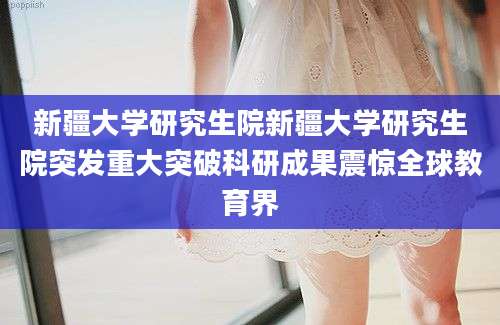 新疆大学研究生院新疆大学研究生院突发重大突破科研成果震惊全球教育界